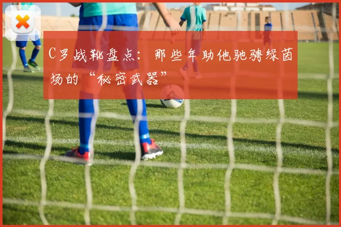 C罗战靴盘点：那些年助他驰骋绿茵场的“秘密武器”