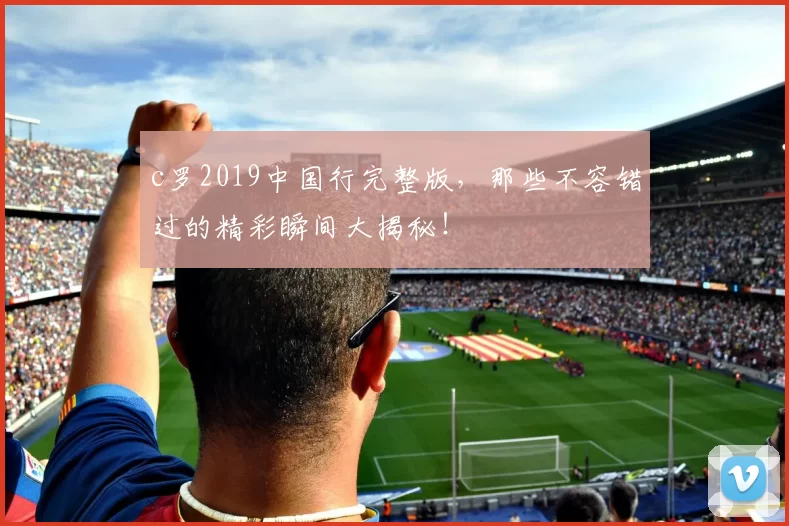 c罗2019中国行完整版，那些不容错过的精彩瞬间大揭秘！