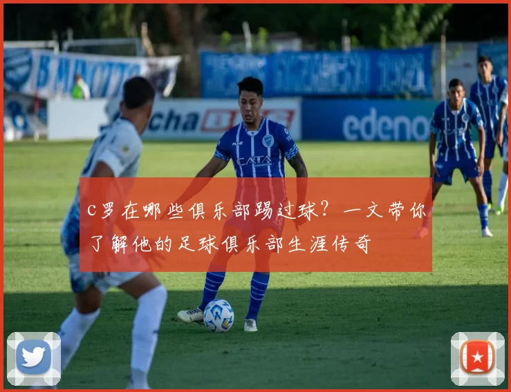 c罗在哪些俱乐部踢过球？一文带你了解他的足球俱乐部生涯传奇