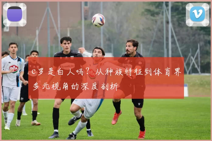 c罗是白人吗？从种族特征到体育界多元视角的深度剖析